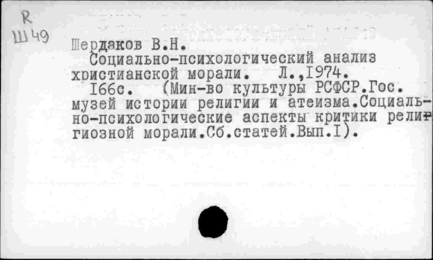 ﻿Шердяков В.Н.
Социально-психологический анализ христианской морали. Л.,1974.
166с. (Мин-во культуры РСФСР.Гос. музей истории религии и атеизма.Социально-психологические аспекты критики рели? гиозной морали.Сб.статей.Вып.1).